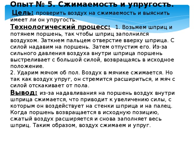 Опыт № 5. Сжимаемость и упругость.   Цель:  проверить воздух на сжимаемость и выяснить имеет ли он упругость. Технологический процесс:  1. Возьмем шприц и потянем поршень, так чтобы шприц заполнился воздухом. Заткнем пальцем отверстие вверху шприца. С силой надавим на поршень. Затем отпустим его. Из-за сильного давления воздуха внутри шприца поршень выстреливает с большой силой, возвращаясь в исходное положение. 2. Ударим мячом об пол. Воздух в мячике сжимается. Но так как воздух упруг, он стремится расшириться, и мяч с силой отскакивает от пола. Вывод:  из-за надавливания на поршень воздух внутри шприца сжимается, что приводит к увеличению силы, с которым он воздействует на стенки шприца и на палец. Когда поршень возвращается в исходную позицию, сжатый воздух расширяется и снова заполняет весь шприц. Таким образом, воздух сжимаем и упруг. 
