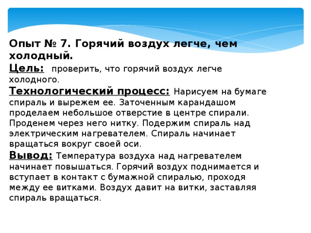 Опыт № 7. Горячий воздух легче, чем холодный. Цель:  проверить, что горячий воздух легче холодного. Технологический процесс:  Нарисуем на бумаге спираль и вырежем ее. Заточенным карандашом проделаем небольшое отверстие в центре спирали. Проденем через него нитку. Подержим спираль над электрическим нагревателем. Спираль начинает вращаться вокруг своей оси. Вывод:  Температура воздуха над нагревателем начинает повышаться. Горячий воздух поднимается и вступает в контакт с бумажной спиралью, проходя между ее витками. Воздух давит на витки, заставляя спираль вращаться . 