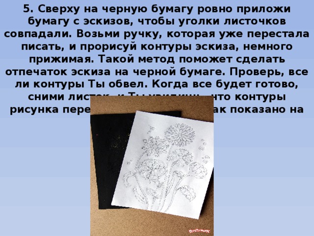 5. Сверху на черную бумагу ровно приложи бумагу с эскизов, чтобы уголки листочков совпадали. Возьми ручку, которая уже перестала писать, и прорисуй контуры эскиза, немного прижимая. Такой метод поможет сделать отпечаток эскиза на черной бумаге. Проверь, все ли контуры Ты обвел. Когда все будет готово, сними листок, и Ты увидишь, что контуры рисунка перебились на бумагу, как показано на фото. 