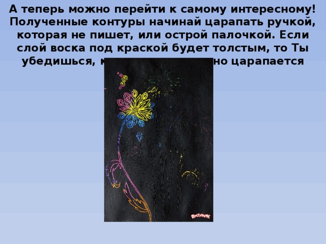 А теперь можно перейти к самому интересному! Полученные контуры начинай царапать ручкой, которая не пишет, или острой палочкой. Если слой воска под краской будет толстым, то Ты убедишься, как легко и приятно царапается рисунок. 