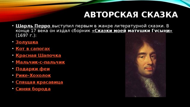 Авторская сказка Шарль Перро выступил первым в жанре литературной сказки. В конце 17 века он издал сборник «Сказки моей матушки Гусыни» (1697 г.): Золушка Кот в сапогах Красная Шапочка Мальчик-с-пальчик Подарки феи Рике -Хохолок Спящая красавица Синяя борода 
