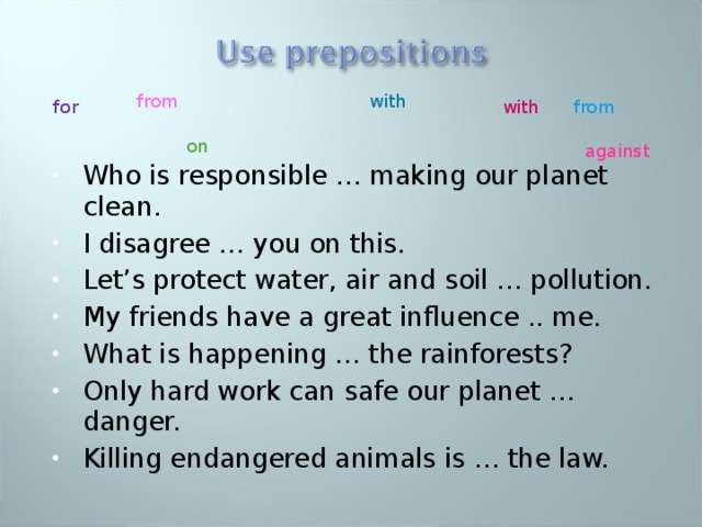with from with from for Who is responsible … making our planet clean. I disagree … you on this. Let’s protect water, air and soil … pollution. My friends have a great influence .. me. What is happening … the rainforests? Only hard work can safe our planet … danger. Killing endangered animals is … the law.   on against 