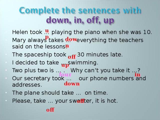up up Helen took … playing the piano when she was 10. Mary always takes … everything the teachers said on the lessons. The spaceship took … 30 minutes late. I decided to take … swimming. Two plus two is … . Why can’t you take it …? Our secretary took … our phone numbers and addresses. The plane should take … on time. Please, take … your sweater, it is hot. down off four in down off off 