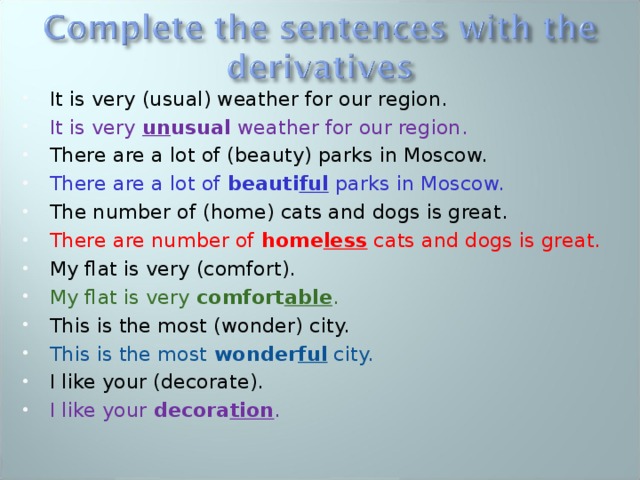 It is very (usual) weather for our region. It is very un usual weather for our region. There are a lot of (beauty) parks in Moscow. There are a lot of beauti ful parks in Moscow. The number of (home) cats and dogs is great. There are number of home less cats and dogs is great. My flat is very (comfort). My flat is very comfort able . This is the most (wonder) city. This is the most wonder ful city. I like your (decorate). I like your decora tion .  