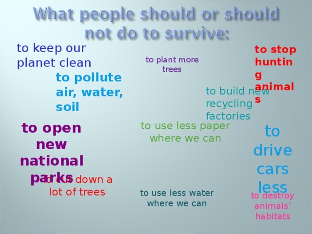 to keep our planet clean to stop hunting animals to plant more trees to pollute air, water, soil to build new recycling factories to use less paper where we can to open new national parks to drive cars less To cut down a lot of trees to use less water where we can to destroy animals’ habitats 
