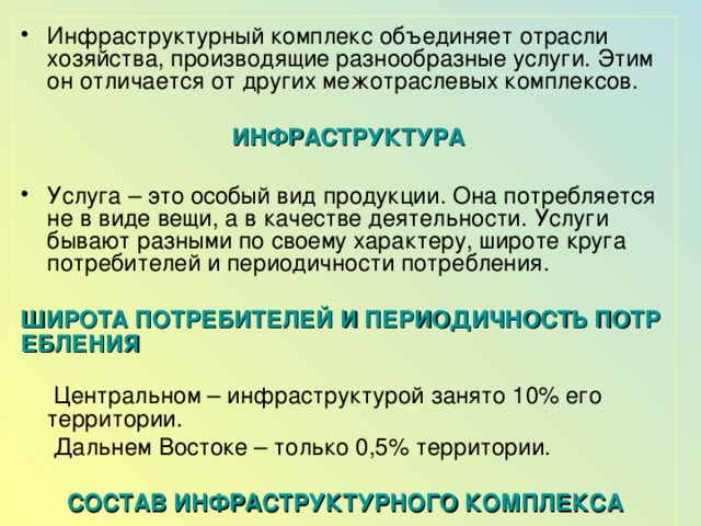 Инфраструктурный комплекс объединяет отрасли хозяйства, производящие разнообразные услуги. Этим он отличается от других межотраслевых комплексов.  ИНФРАСТРУКТУРА Услуга – это особый вид продукции. Она потребляется не в виде вещи, а в качестве деятельности. Услуги бывают разными по своему характеру, широте круга потребителей и периодичности потребления. ШИРОТА ПОТРЕБИТЕЛЕЙ И ПЕРИОДИЧНОСТЬ ПОТРЕБЛЕНИЯ  Центральном – инфраструктурой занято 10% его территории.  Дальнем Востоке – только 0,5% территории. СОСТАВ ИНФРАСТРУКТУРНОГО КОМПЛЕКСА 