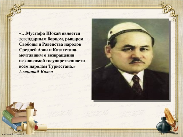    «…Мустафа Шокай является легендарным борцом, рыцарем Свободы и Равенства народов Средней Азии и Казахстана, мечтавшим о возвращении независимой государственности всем народам Туркестана.» Амантай Какен 