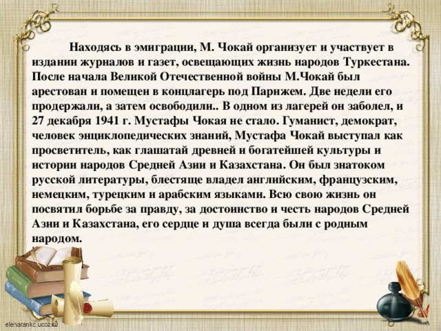 Находясь в эмиграции, М. Чокай организует и участвует в издании журналов и газет, освещающих жизнь народов Туркестана. После начала Великой Отечественной войны М.Чокай был арестован и помещен в концлагерь под Парижем. Две недели его продержали, а затем освободили.. В одном из лагерей он заболел, и 27 декабря 1941 г. Мустафы Чокая не стало. Гуманист, демократ, человек энциклопедических знаний, Мустафа Чокай выступал как просветитель, как глашатай древней и богатейшей культуры и истории народов Средней Азии и Казахстана. Он был знатоком русской литературы, блестяще владел английским, французским, немецким, турецким и арабским языками. Всю свою жизнь он посвятил борьбе за правду, за достоинство и честь народов Средней Азии и Казахстана, его сердце и душа всегда были с родным народом. 