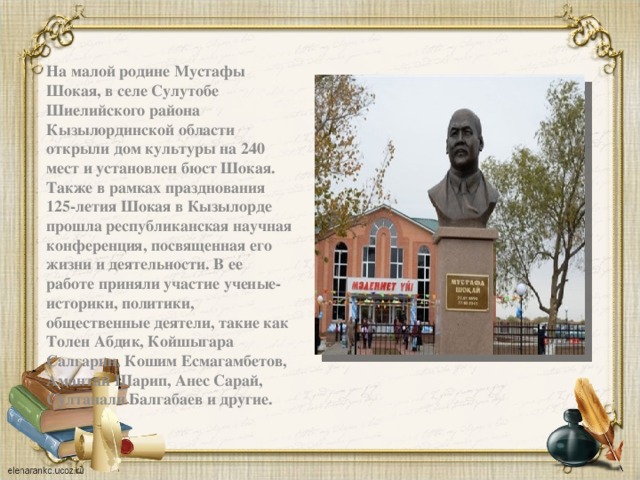 На малой родине Мустафы Шокая, в селе Сулутобе Шиелийского района Кызылординской области открыли дом культуры на 240 мест и установлен бюст Шокая. Также в рамках празднования 125-летия Шокая в Кызылорде прошла республиканская научная конференция, посвященная его жизни и деятельности. В ее работе приняли участие ученые-историки, политики, общественные деятели, такие как Толен Абдик, Койшыгара Салгарин, Кошим Есмагамбетов, Амантай Шарип, Анес Сарай, Султанали Балгабаев и другие.   