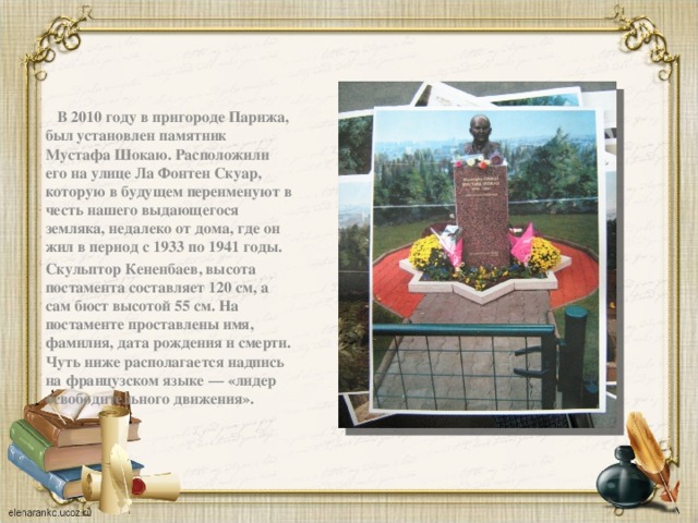  В 2010 году в пригороде Парижа, был установлен памятник Мустафа Шокаю. Расположили его на улице Ла Фонтен Скуар, которую в будущем переименуют в честь нашего выдающегося земляка, недалеко от дома, где он жил в период с 1933 по 1941 годы. Скульптор Кененбаев, высота постамента составляет 120 см, а сам бюст высотой 55 см. На постаменте проставлены имя, фамилия, дата рождения и смерти. Чуть ниже располагается надпись на французском языке — «лидер освободительного движения». 