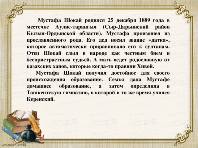  Мустафа Шокай родился 25 декабря 1889 года в местечке Аулие-тарангыл (Сыр-Дарьинский район Кызыл-Ордынской области). Мустафа произошел из прославленного рода. Его дед носил звание «датка», которое автоматически приравнивало его к султанам. Отец Шокай слыл в народе как честным бием и беспристрастным судьей. А мать ведет родословную от казахских ханов, которые когда-то правили Хивой.  Мустафа Шокай получил достойное для своего происхождения образование. Семья дала Мустафе домашнее образование, а затем определила в Ташкентскую гимназию, в которой в то же время учился Керенский.  
