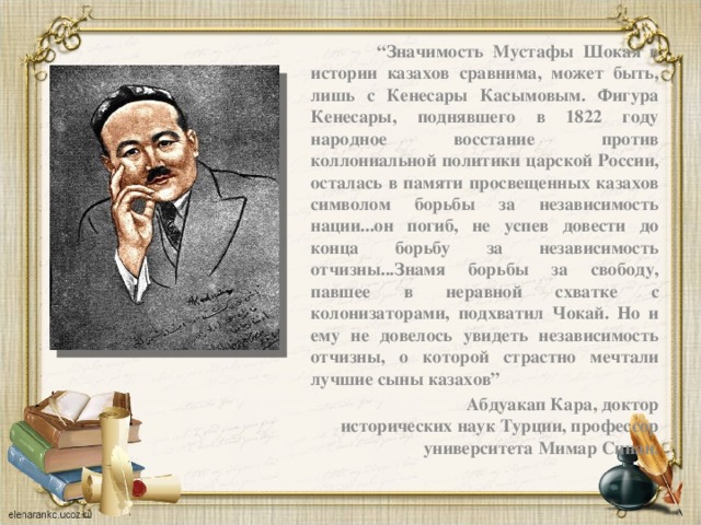 “ Значимость Мустафы Шокая в истории казахов сравнима, может быть, лишь с Кенесары Касымовым. Фигура Кенесары, поднявшего в 1822 году народное восстание против коллониальной политики царской России, осталась в памяти просвещенных казахов символом борьбы за независимость нации...он погиб, не успев довести до конца борьбу за независимость отчизны...Знамя борьбы за свободу, павшее в неравной схватке с колонизаторами, подхватил Чокай. Но и ему не довелось увидеть независимость отчизны, о которой страстно мечтали лучшие сыны казахов”  Абдуакап Кара, доктор исторических наук Турции,  профессор университета Мимар Синан.   