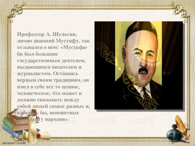  Профессор А. Шульгин, лично знавший Мустафу, так отзывался о нем: «Мустафа-би был большим государственным деятелем, выдающимся писателем и журналистом. Оставаясь верным своим традициям, он имел в себе все то ценное, человеческое, что может и должно связывать между собой людей самых разных и, казалось бы, непонятных друг другу народов». 