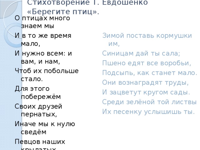 Стихотворение Т. Евдошенко «Берегите птиц». О птицах много знаем мы И в то же время мало, И нужно всем: и вам, и нам, Чтоб их побольше стало. Для этого побережём Своих друзей пернатых, Иначе мы к нулю сведём Певцов наших крылатых. Съедят деревья и плоды Личинки насекомых, И поредеют все сады Без наших птиц знакомых. Зимой поставь кормушки им, Синицам дай ты сала; Пшено едят все воробьи, Подсыпь, как станет мало. Они вознаградят труды, И зацветут кругом сады. Среди зелёной той листвы Их песенку услышишь ты. 
