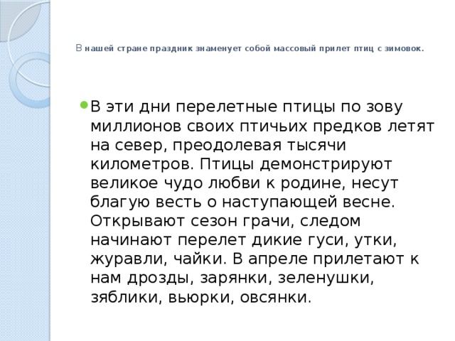   В нашей стране праздник знаменует собой массовый прилет птиц с зимовок.   В эти дни перелетные птицы по зову миллионов своих птичьих предков летят на север, преодолевая тысячи километров. Птицы демонстрируют великое чудо любви к родине, несут благую весть о наступающей весне. Открывают сезон грачи, следом начинают перелет дикие гуси, утки, журавли, чайки. В апреле прилетают к нам дрозды, зарянки, зеленушки, зяблики, вьюрки, овсянки. 