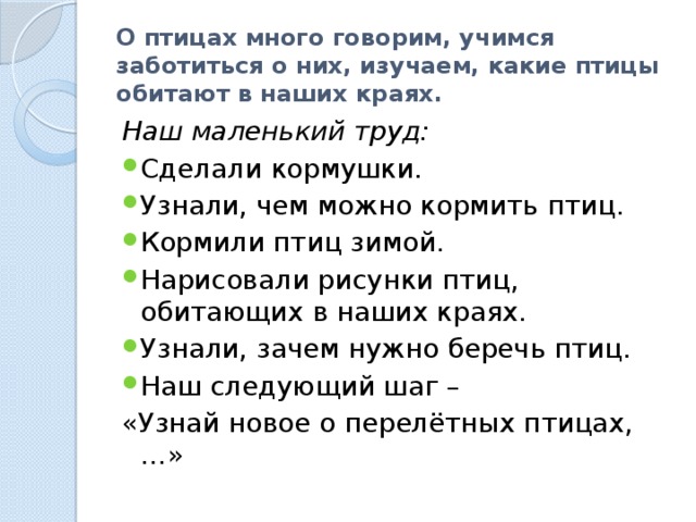 О птицах много говорим, учимся заботиться о них, изучаем, какие птицы обитают в наших краях. Наш маленький труд: Сделали кормушки. Узнали, чем можно кормить птиц. Кормили птиц зимой. Нарисовали рисунки птиц, обитающих в наших краях. Узнали, зачем нужно беречь птиц. Наш следующий шаг – «Узнай новое о перелётных птицах,…» 