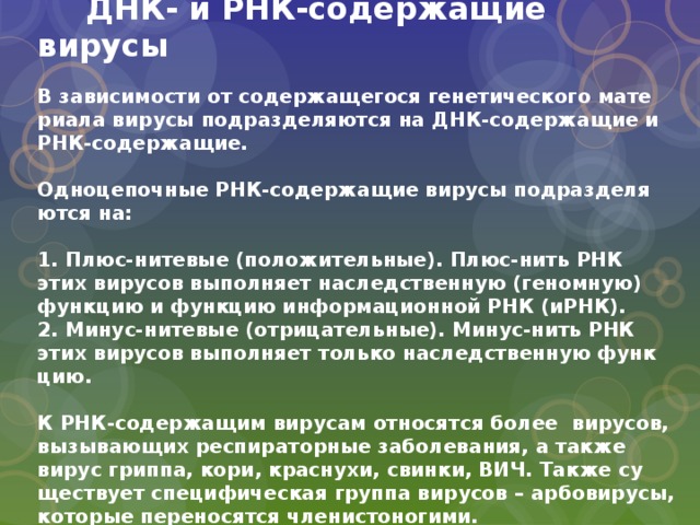  ДНК- и РНК-содержащие вирусы   В за­ви­си­мо­сти от со­дер­жа­ще­го­ся ге­не­ти­че­ско­го ма­те­ри­а­ла ви­ру­сы под­раз­де­ля­ют­ся на ДНК-со­дер­жа­щие и РНК-со­дер­жа­щие.   Од­но­це­поч­ные РНК-со­дер­жа­щие ви­ру­сы под­раз­де­ля­ют­ся на:   1. Плюс-ни­те­вые (по­ло­жи­тель­ные). Плюс-нить РНК этих ви­ру­сов вы­полняет на­след­ствен­ную (ге­ном­ную) функ­цию и функ­цию ин­фор­ма­ци­он­ной РНК (иРНК).  2. Ми­нус-ни­те­вые (от­ри­ца­тель­ные). Ми­нус-нить РНК этих ви­ру­сов выпол­няет толь­ко на­след­ствен­ную функ­цию.   К РНК-со­дер­жа­щим ви­ру­сам от­но­сят­ся более ви­ру­сов, вы­зы­ва­ю­щих ре­спи­ра­тор­ные за­бо­ле­ва­ния, а также вирус грип­па, кори, крас­ну­хи, свин­ки, ВИЧ. Также су­ще­ству­ет спе­ци­фи­че­ская груп­па ви­ру­сов – ар­бо­ви­ру­сы, ко­то­рые пе­ре­но­сят­ся чле­ни­сто­но­ги­ми. 