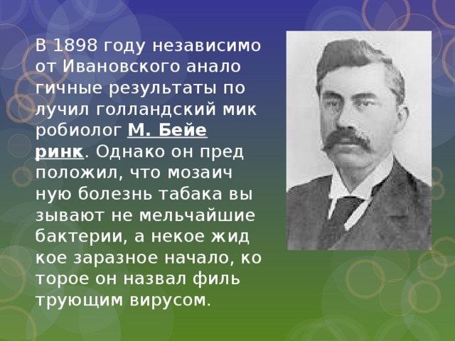 В 1898 году неза­ви­си­мо от Ива­нов­ско­го ана­ло­гич­ные ре­зуль­та­ты по­лу­чил гол­ланд­ский мик­ро­био­лог М. Бей­е­ринк . Од­на­ко он пред­по­ло­жил, что мо­за­ич­ную бо­лезнь та­ба­ка вы­зы­ва­ют не мель­чай­шие бак­те­рии, а некое жид­кое за­раз­ное на­ча­ло, ко­то­рое он на­звал филь­тру­ю­щим ви­ру­сом.    