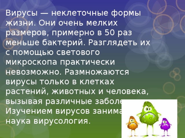 Вирусы — неклеточные формы жизни. Они очень мелких размеров, примерно в 50 раз меньше бактерий. Разглядеть их с помощью светового микроскопа практически невозможно. Размножаются вирусы только в клетках растений, животных и человека, вызывая различные заболевания. Изучением вирусов занимается наука вирусология. 