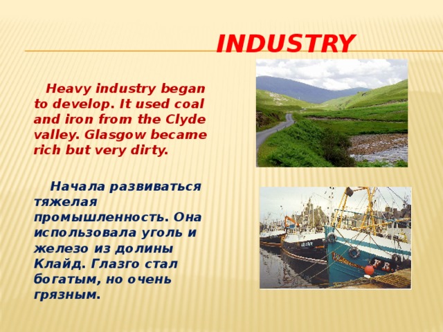  industry  Heavy industry began to develop. It used coal and iron from the Clyde valley. Glasgow became rich but very dirty.   Начала развиваться тяжелая промышленность. Она использовала уголь и железо из долины Клайд. Глазго стал богатым, но очень грязным.  