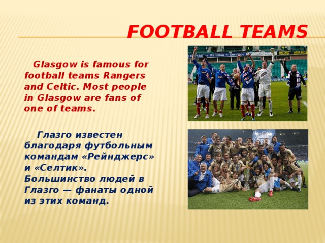  football teams  Glasgow is famous for football teams Rangers and Celtic. Most people in Glasgow are fans of one of teams.   Глазго известен благодаря футбольным командам «Рейнджерс» и «Селтик». Большинство людей в Глазго — фанаты одной из этих команд. 