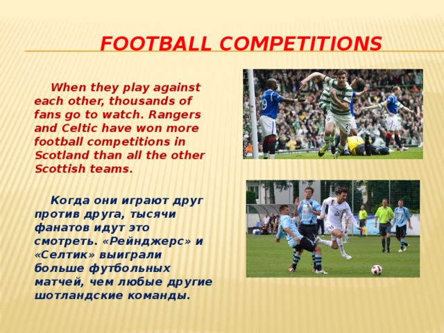  football competitions  When they play against each other, thousands of fans go to watch. Rangers and Celtic have won more football competitions in Scotland than all the other Scottish teams.   Когда они играют друг против друга, тысячи фанатов идут это смотреть. «Рейнджерс» и «Селтик» выиграли больше футбольных матчей, чем любые другие шотландские команды.  