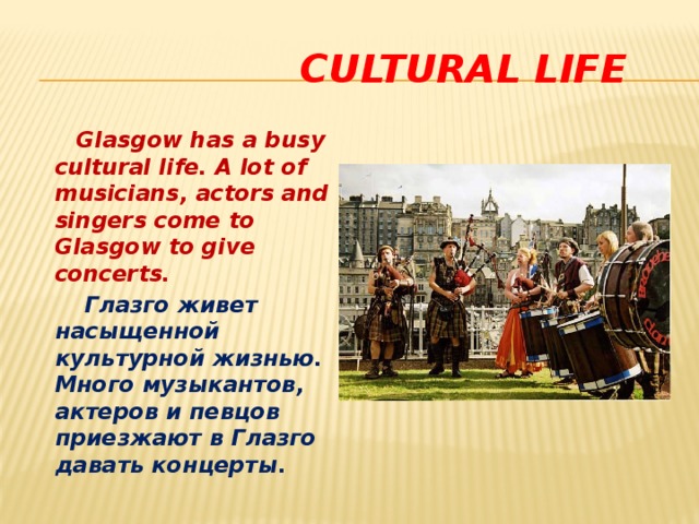  cultural life  Glasgow has a busy cultural life. A lot of musicians, actors and singers come to Glasgow to give concerts.  Глазго живет насыщенной культурной жизнью. Много музыкантов, актеров и певцов приезжают в Глазго давать концерты. 