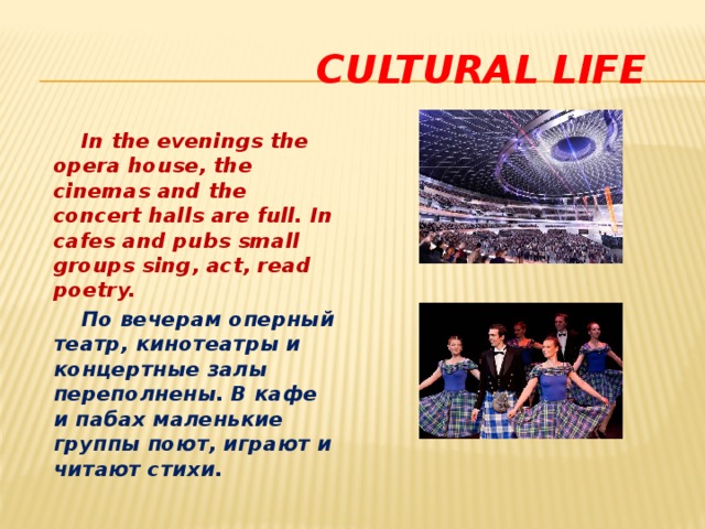 cultural life  In the evenings the opera house, the cinemas and the concert halls are full. In cafes and pubs small groups sing, act, read poetry.  По вечерам оперный театр, кинотеатры и концертные залы переполнены. В кафе и пабах маленькие группы поют, играют и читают стихи.  
