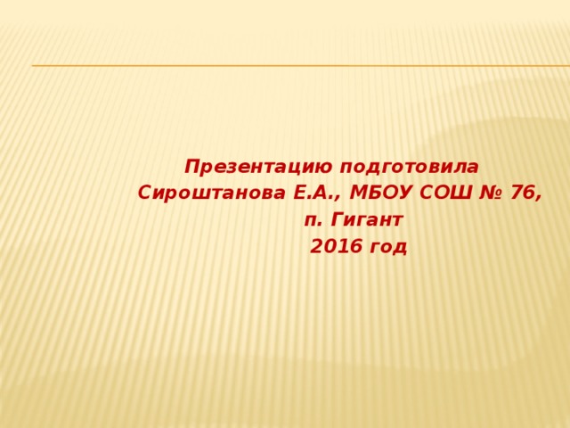   Презентацию подготовила  Сироштанова Е.А., МБОУ СОШ № 76,  п. Гигант  2016 год 