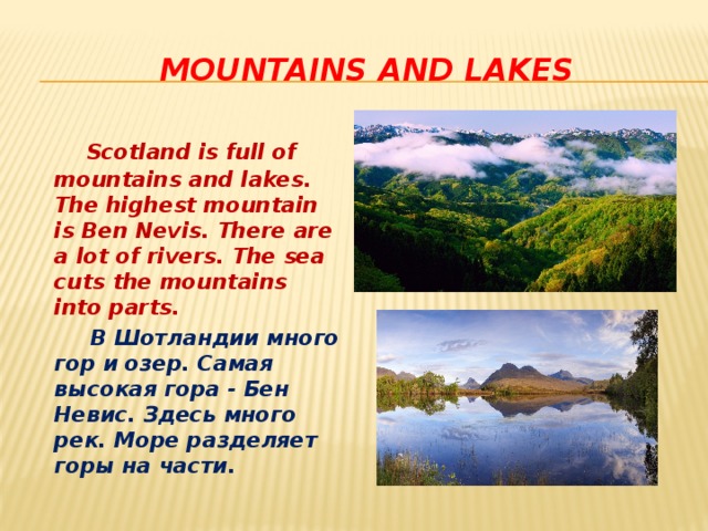  mountains and lakes  Scotland is full of mountains and lakes. The highest mountain is Ben Nevis. There are a lot of rivers. The sea cuts the mountains into parts.  В Шотландии много гор и озер. Самая высокая гора - Бен Невис. Здесь много рек. Море разделяет горы на части.  