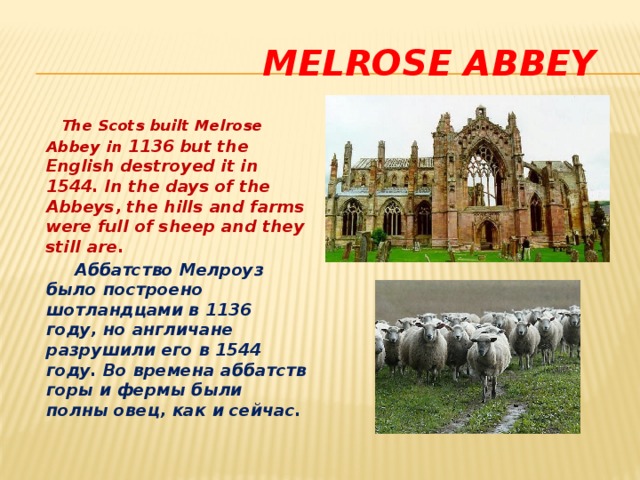  Melrose Abbey  The Scots built Melrose Abbey  in 1136 but the English destroyed it in 1544. In the days of the Abbeys, the hills and farms were full of sheep and they still are.  Аббатство Мелроуз было построено шотландцами в 1136 году, но англичане разрушили его в 1544 году. Во времена аббатств горы и фермы были полны овец, как и сейчас.  