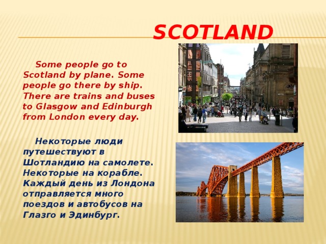  Scotland  Some people go to Scotland by plane. Some people go there by ship. There are trains and buses to Glasgow and Edinburgh from London every day.   Некоторые люди путешествуют в Шотландию на самолете. Некоторые на корабле. Каждый день из Лондона отправляется много поездов и автобусов на Глазго и Эдинбург. 