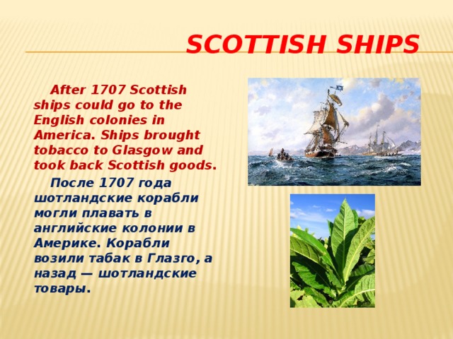  Scottish ships  After 1707 Scottish ships could go to the English colonies in America. Ships brought tobacco to Glasgow and took back Scottish goods.  После 1707 года шотландские корабли могли плавать в английские колонии в Америке. Корабли возили табак в Глазго, а назад — шотландские товары. 