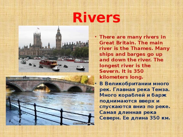  Rivers There are many rivers in Great Britain. The main river is the Thames. Many ships and barges go up and down the river. The longest river is the Severn. It is 350 kilometers long. В Великобритании много рек. Главная река Темза. Много кораблей и барж поднимаются вверх и спускаются вниз по реке. Самая длинная река Северн. Ее длина 350 км. 