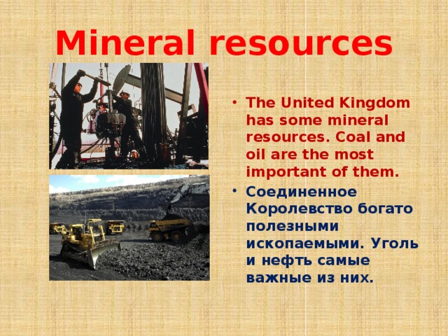 Mineral resources The United Kingdom has some mineral resources. Coal and oil are the most important of them. Соединенное Королевство богато полезными ископаемыми. Уголь и нефть самые важные из них. 