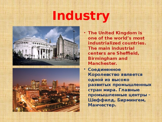 Industry The United Kingdom is one of the world’s most industrialized countries. The main industrial centers are Sheffield, Birmingham and Manchester. Соединенное Королевство является одной из высоко развитых промышленных стран мира. Главные промышленные центры – Шеффилд, Бирмингем, Манчестер. 