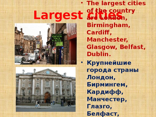 Largest cities The largest cities of the country are London, Birmingham, Cardiff, Manchester, Glasgow, Belfast, Dublin. Крупнейшие города страны Лондон, Бирмингем, Кардифф, Манчестер, Глазго, Белфаст, Дублин.  
