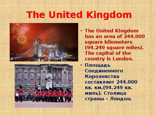  The United Kingdom The United Kingdom has an area of 244.000 square kilometers (94.249 square miles). The capital of the country is London. Площадь Соединенного Королевства составляет 244.000 кв. км.(94.249 кв. миль). Столица страны – Лондон. 