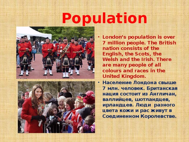  Population London’s population is over 7 million people. The British nation consists of the English, the Scots, the Welsh and the Irish. There are many people of all colours and races in the United Kingdom. Население Лондона свыше 7 млн. человек. Британская нация состоит из Англичан, валлийцев, шотландцев, ирландцев. Люди разного цвета кожи и рас живут в Соединенном Королевстве.   