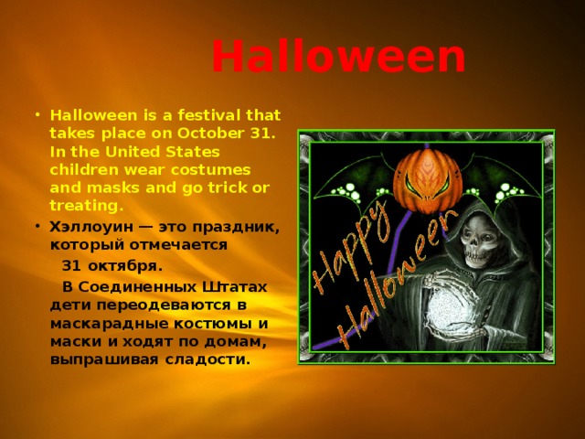  Halloween Halloween is a festival that takes place on October 31. In the United States children wear costumes and masks and go trick or treating. Хэллоуин — это праздник, который отмечается  31 октября.  В Соединенных Штатах дети переодеваются в маскарадные костюмы и маски и ходят по домам, выпрашивая сладости.  