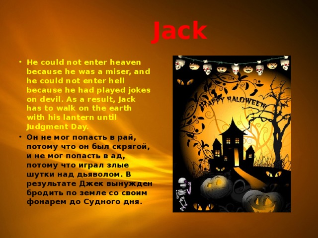  Jack He could not enter heaven because he was a miser, and he could not enter hell because he had played jokes on devil. As a result, Jack has to walk on the earth with his lantern until Judgment Day. Он не мог попасть в рай, потому что он был скрягой, и не мог попасть в ад, потому что играл злые шутки над дьяволом. В результате Джек вынужден бродить по земле со своим фонарем до Судного дня.  