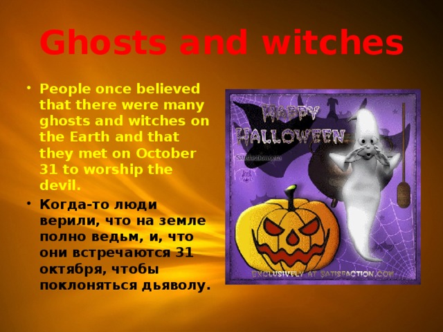 Ghosts and witches People once believed that there were many ghosts and witches on the Earth and that they met on October 31 to worship the devil. Когда-то люди верили, что на земле полно ведьм, и, что они встречаются 31 октября, чтобы поклоняться дьяволу. 