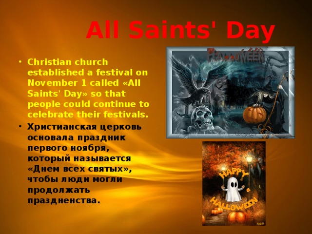  All Saints' Day Christian church established a festival on November 1 called «All Saints' Day» so that people could continue to celebrate their festivals. Христианская церковь основала праздник первого ноября, который называется «Днем всех святых», чтобы люди могли продолжать праздненства.  