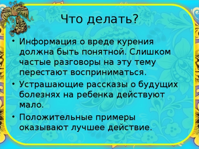 Что делать? Информация о вреде курения должна быть понятной. Слишком частые разговоры на эту тему перестают восприниматься. Устрашающие рассказы о будущих болезнях на ребенка действуют мало. Положительные примеры оказывают лучшее действие. 