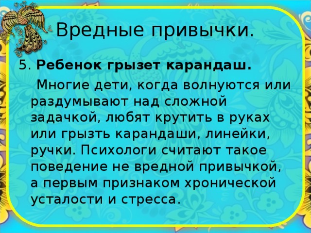 Вредные привычки. 5. Ребенок грызет карандаш.  Многие дети, когда волнуются или раздумывают над сложной задачкой, любят крутить в руках или грызть карандаши, линейки, ручки. Психологи считают такое поведение не вредной привычкой, а первым признаком хронической усталости и стресса. 