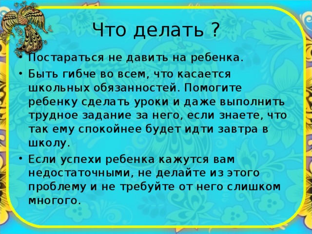 Что делать ? Постараться не давить на ребенка. Быть гибче во всем, что касается школьных обязанностей. Помогите ребенку сделать уроки и даже выполнить трудное задание за него, если знаете, что так ему спокойнее будет идти завтра в школу. Если успехи ребенка кажутся вам недостаточными, не делайте из этого проблему и не требуйте от него слишком многого. 