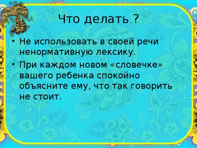 Что делать ? Не использовать в своей речи ненормативную лексику. При каждом новом «словечке» вашего ребенка спокойно объясните ему, что так говорить не стоит. 