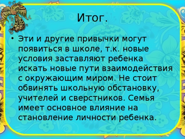 Итог. Эти и другие привычки могут появиться в школе, т.к. новые условия заставляют ребенка искать новые пути взаимодействия с окружающим миром. Не стоит обвинять школьную обстановку, учителей и сверстников. Семья имеет основное влияние на становление личности ребенка. 