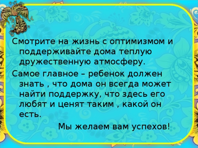 Смотрите на жизнь с оптимизмом и поддерживайте дома теплую дружественную атмосферу. Самое главное – ребенок должен знать , что дома он всегда может найти поддержку, что здесь его любят и ценят таким , какой он есть.  Мы желаем вам успехов! 