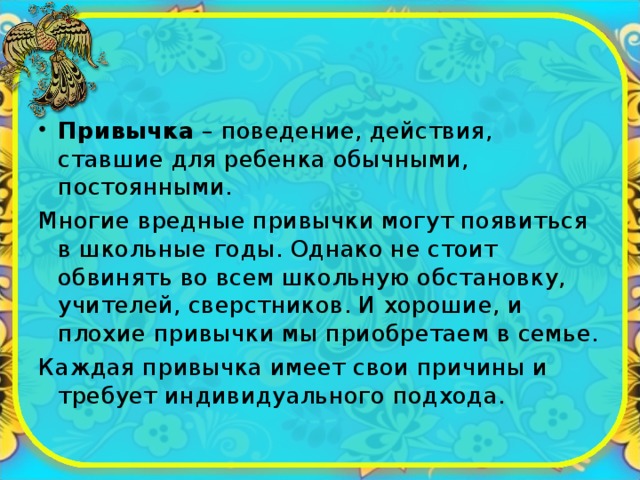 Привычка – поведение, действия, ставшие для ребенка обычными, постоянными. Многие вредные привычки могут появиться в школьные годы. Однако не стоит обвинять во всем школьную обстановку, учителей, сверстников. И хорошие, и плохие привычки мы приобретаем в семье. Каждая привычка имеет свои причины и требует индивидуального подхода. 